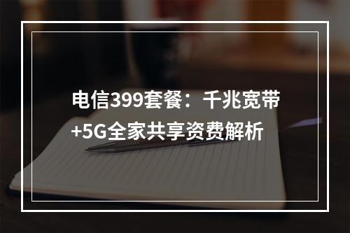 电信399套餐：千兆宽带+5G全家共享资费解析