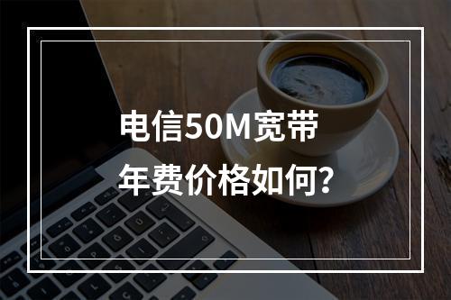 电信50M宽带年费价格如何？