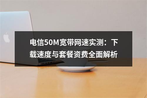 电信50M宽带网速实测：下载速度与套餐资费全面解析