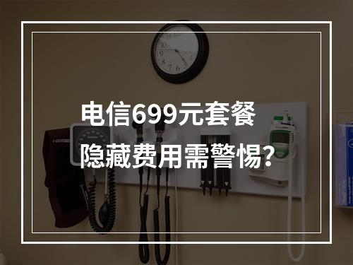 电信699元套餐隐藏费用需警惕？