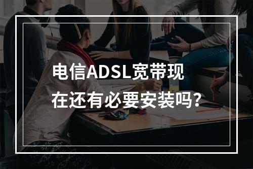 电信ADSL宽带现在还有必要安装吗？