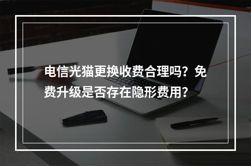电信光猫更换收费合理吗？免费升级是否存在隐形费用？
