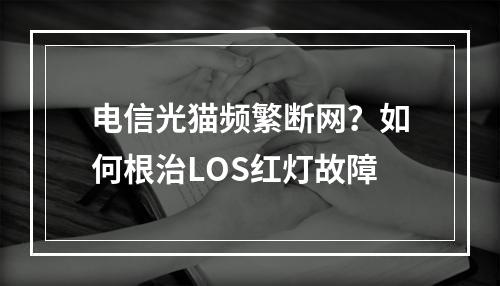 电信光猫频繁断网？如何根治LOS红灯故障