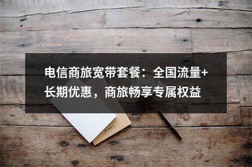 电信商旅宽带套餐：全国流量+长期优惠，商旅畅享专属权益