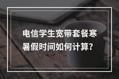 电信学生宽带套餐寒暑假时间如何计算？