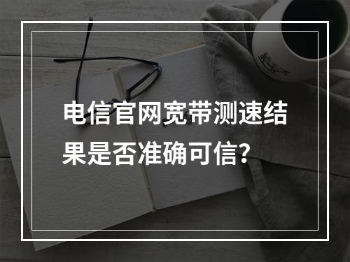 电信官网宽带测速结果是否准确可信？