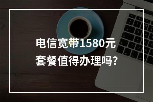 电信宽带1580元套餐值得办理吗？