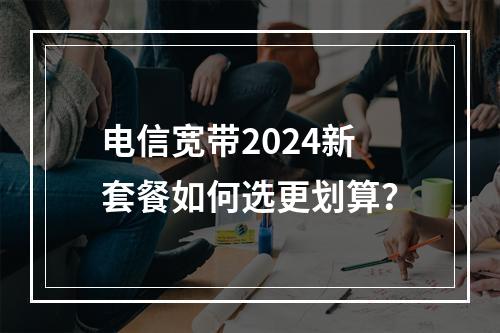 电信宽带2024新套餐如何选更划算？