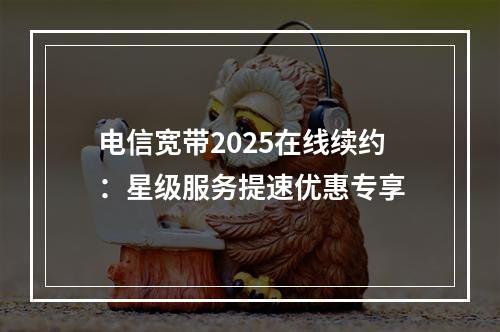 电信宽带2025在线续约：星级服务提速优惠专享