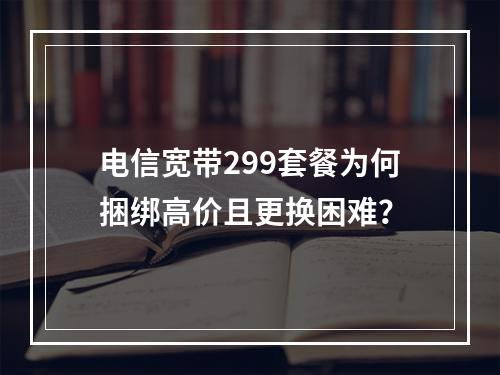 电信宽带299套餐为何捆绑高价且更换困难？
