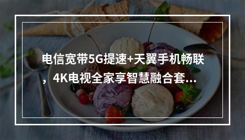 电信宽带5G提速+天翼手机畅联，4K电视全家享智慧融合套餐