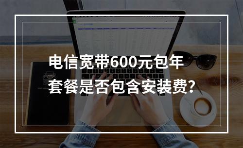 电信宽带600元包年套餐是否包含安装费？