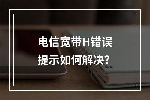 电信宽带H错误提示如何解决？