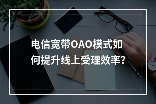 电信宽带OAO模式如何提升线上受理效率？
