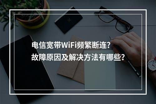 电信宽带WiFi频繁断连？故障原因及解决方法有哪些？