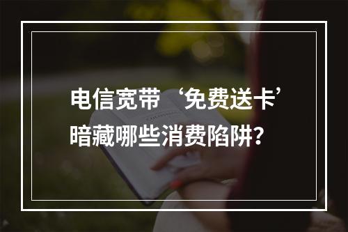 电信宽带‘免费送卡’暗藏哪些消费陷阱？