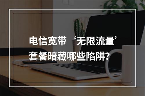 电信宽带‘无限流量’套餐暗藏哪些陷阱？