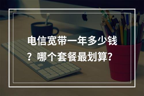 电信宽带一年多少钱？哪个套餐最划算？