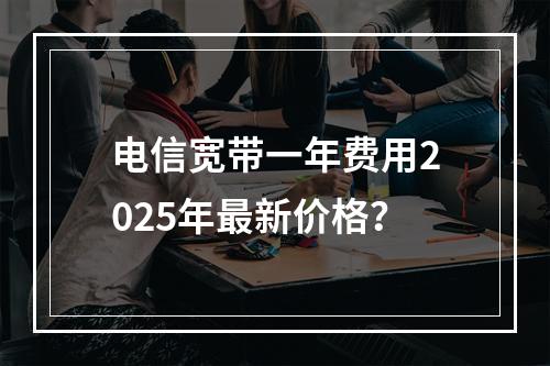 电信宽带一年费用2025年最新价格？