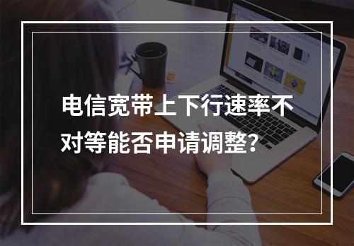 电信宽带上下行速率不对等能否申请调整？