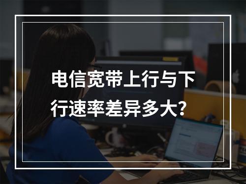 电信宽带上行与下行速率差异多大？