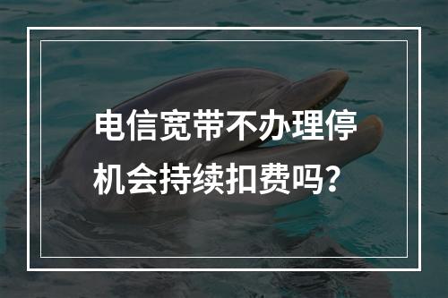 电信宽带不办理停机会持续扣费吗？