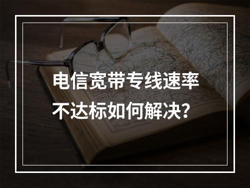 电信宽带专线速率不达标如何解决？