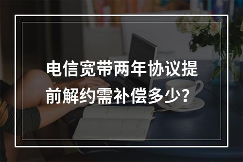 电信宽带两年协议提前解约需补偿多少？