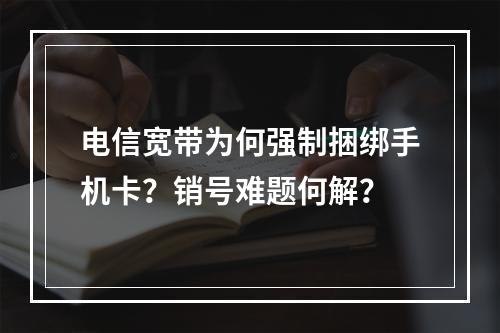 电信宽带为何强制捆绑手机卡？销号难题何解？