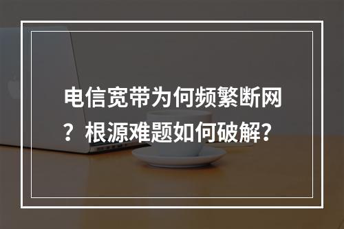 电信宽带为何频繁断网？根源难题如何破解？
