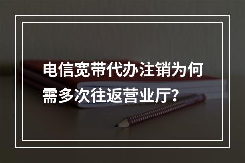 电信宽带代办注销为何需多次往返营业厅？