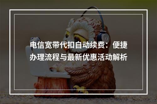 电信宽带代扣自动续费：便捷办理流程与最新优惠活动解析