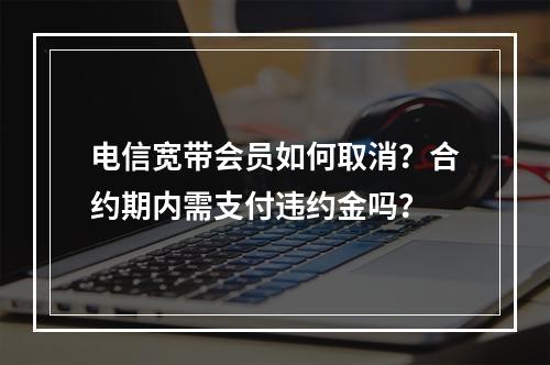 电信宽带会员如何取消？合约期内需支付违约金吗？