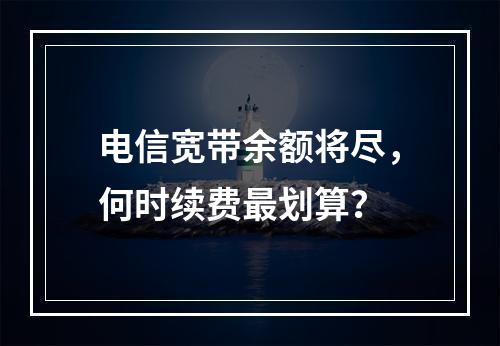 电信宽带余额将尽，何时续费最划算？