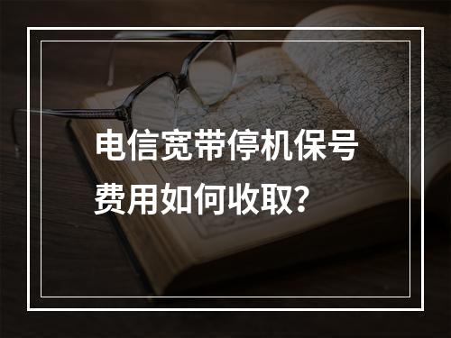 电信宽带停机保号费用如何收取？