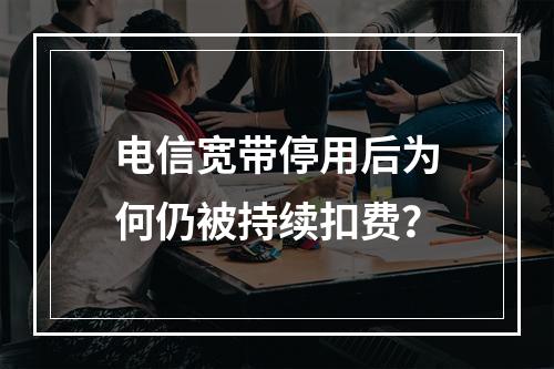 电信宽带停用后为何仍被持续扣费？