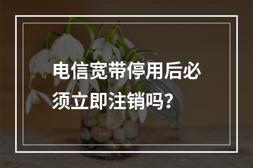 电信宽带停用后必须立即注销吗？