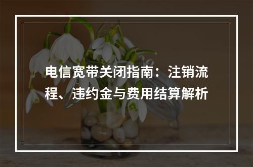 电信宽带关闭指南：注销流程、违约金与费用结算解析
