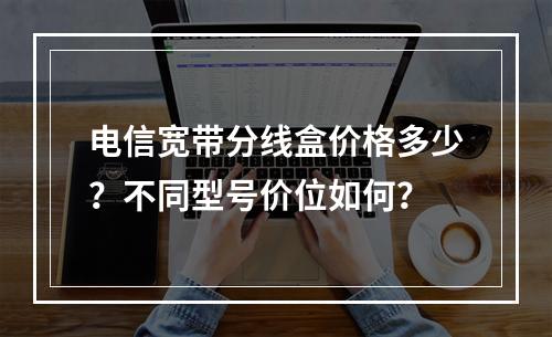 电信宽带分线盒价格多少？不同型号价位如何？