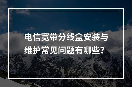 电信宽带分线盒安装与维护常见问题有哪些？