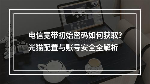 电信宽带初始密码如何获取？光猫配置与账号安全全解析