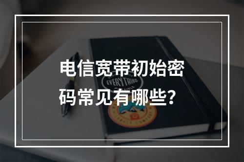 电信宽带初始密码常见有哪些？