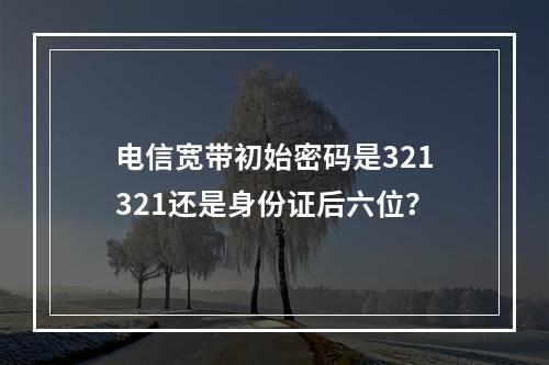 电信宽带初始密码是321321还是身份证后六位？