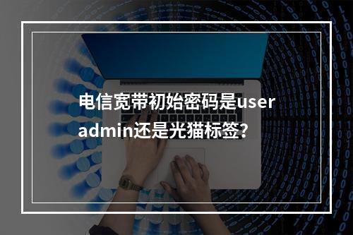 电信宽带初始密码是useradmin还是光猫标签？