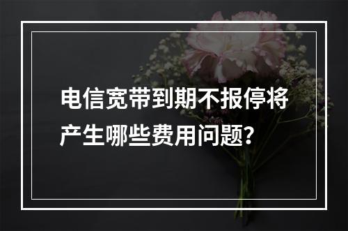 电信宽带到期不报停将产生哪些费用问题？