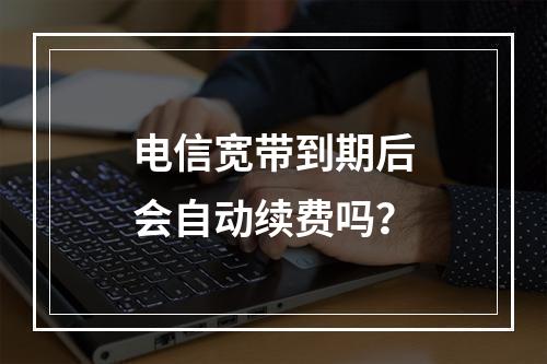 电信宽带到期后会自动续费吗？