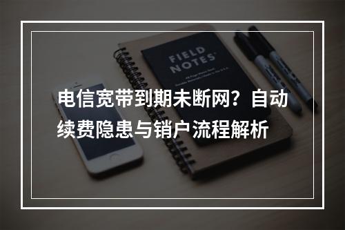 电信宽带到期未断网？自动续费隐患与销户流程解析