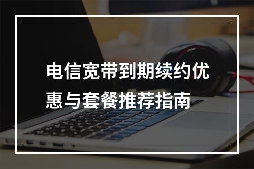 电信宽带到期续约优惠与套餐推荐指南