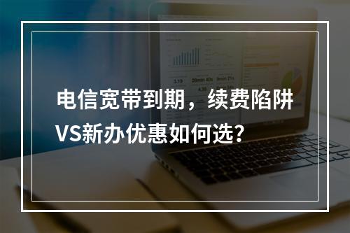 电信宽带到期，续费陷阱VS新办优惠如何选？
