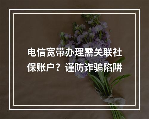 电信宽带办理需关联社保账户？谨防诈骗陷阱
